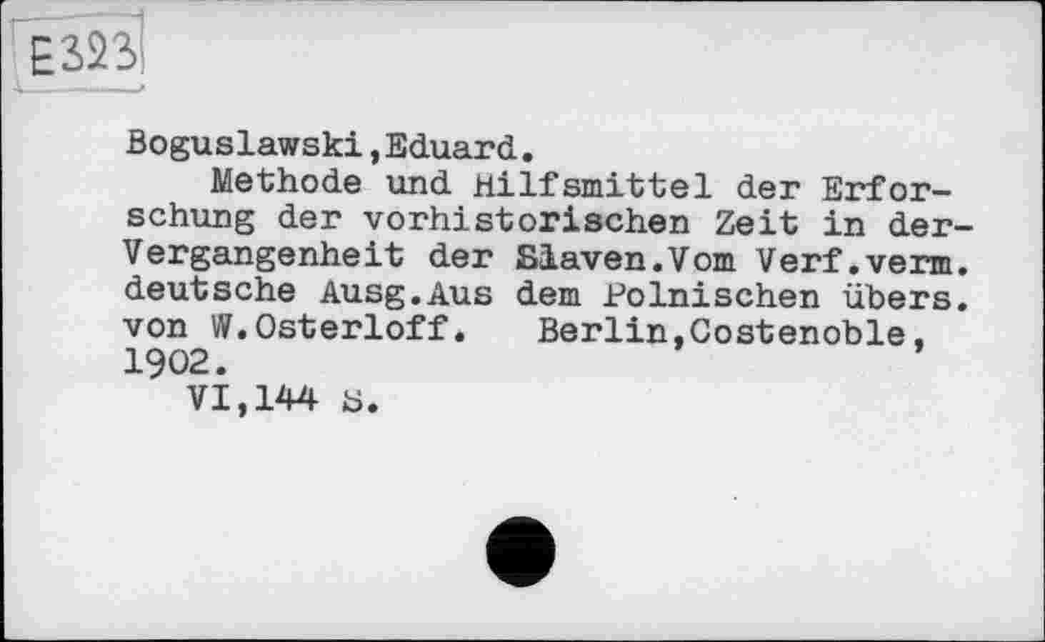 ﻿Boguslawski,Eduard.
Methode und Hilfsmittel der Erforschung der vorhistorischen Zeit in der Vergangenheit der Slaven.Vom Verf.verm deutsche Ausg.Aus dem Polnischen übers von W.Osterloff. Berlin,Costenoble, 1902.
VI,144 ü.